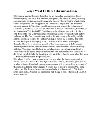 Why I Want To Be A Veterinarian Essay
There are several professions that allow for an individual to succeed at doing
something they love to do. For example, computers, the health of others, working
cars, and even writing can lead to successful careers. The profession of veterinary
allows people how love to opperiate with animals to do just that. An individual
pursuing a career in Veterinary would want to go to a school like University of
California (UC Davis). As a student interested in being a Veterinarian , I want to go
to University of California (UC Davis)because their history as a university farm.
The decision to be a Veterinarian has been influenced by several different factors
and reasons. The first reason for my passion for Veterinary is the ability to help
animals who need it a lot. As a kid growing up, I would try to kill my dog elmo,
because I thought he was dying. Also, The hard process a veterinarian goes
through, allows for professional growth of knowing what to do to help animals
.Growing up I still want to be a veterinarian and there are many schools that help
with that. Veterinary would allow me to help animals almost everyday. Finally,
Veterinary can influence people who want to know about animals to know what to
do. I want people to take the learning to be a vet to help them become what they want
... Show more content on Helpwriting.net ...
The school is highly rated because they give you all of the degrees you need to
become a vet, it is Ranks No. 2 in Agriculture and Forestry. Something that betters
is when going to this school you can know that you will get something better out of
this school and move on to be great. A school that is closer to home is Ohio state
University. The distance between the two schools is 35 hours and, (2,380.1 mi)
away from home. A reason the school is a bad choice is it is 34 hours and, (2,308.3
mi) away from
 