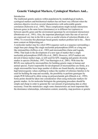 Genetic Viological Markers, Cytological Markers And...
Introduction
The traditional genetic analysis within populations by morphological markers,
cytological markers and biochemical markers has not been very efficient when the
selection objective involves several characteristics with unfavorable genetic
correlation (Schwerin et al., 1995). These complications might include interactions
between genes in the same locus (dominance) or in different loci (epitasis) or
between specific genes and the environment (genotype by environment interactions)
(Drinkwater et al., 1991). Also, the important phenotypic traits like rate of survival
are expressed very late in the life to serve as useful criteria of selection (Dodds et al.,
1996). To overcome this phenotype based genetic markers problem led to the... Show
more content on Helpwriting.net ...
A molecular marker may be a short DNA sequence such as a sequence surrounding a
single base pair change like single nucleotide polymorphism (SNP) or a long one
like minisatellites (Jeffreys et al., 1985) and microsatellites (Jarne and Lagoda,
1996). That leads to the development of a new type of marker that is single
nucleotide polymorphism (SNP) (He et al., 2003). However, AFLP markers are
devoid of dense marker maps, so still used for QTL mapping and genetic diversity
studies in species (Nicholas, 1997; Van Haeringen et al., 2001). With time the
RFLPs was replaced by microsatellites for building genetic maps in human and
animal species. Factor responsible for development of microsatellites are firstly, at a
single microsatellite locus large number of alleles are found thereby, developing a
high heterozygosity values enabling to reduce the number of reference families to be
used for building the map and secondly, the possibility to perform genotypes by
simple PCR followed by allele sizing on polyacrylamide gels (Dinesh et al., 1995).
Some points should be taken into consideration when using molecular markers for
genetic studies. As for molecular biologists the genotyping procedure should be
simple and cheap in order to generate the vast amount of genotyping data as often
necessary. From the statistician s angle some characteristics are most important like
the dominance relationships, information content, neutrality, map positions or genetic
 