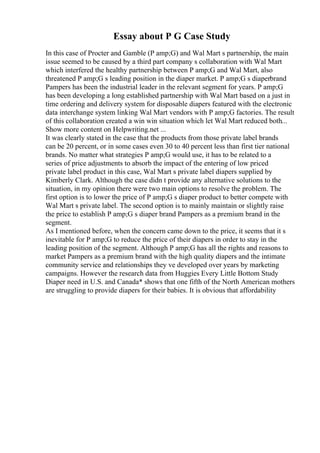Essay about P G Case Study
In this case of Procter and Gamble (P amp;G) and Wal Mart s partnership, the main
issue seemed to be caused by a third part company s collaboration with Wal Mart
which interfered the healthy partnership between P amp;G and Wal Mart, also
threatened P amp;G s leading position in the diaper market. P amp;G s diaperbrand
Pampers has been the industrial leader in the relevant segment for years. P amp;G
has been developing a long established partnership with Wal Mart based on a just in
time ordering and delivery system for disposable diapers featured with the electronic
data interchange system linking Wal Mart vendors with P amp;G factories. The result
of this collaboration created a win win situation which let Wal Mart reduced both...
Show more content on Helpwriting.net ...
It was clearly stated in the case that the products from those private label brands
can be 20 percent, or in some cases even 30 to 40 percent less than first tier national
brands. No matter what strategies P amp;G would use, it has to be related to a
series of price adjustments to absorb the impact of the entering of low priced
private label product in this case, Wal Mart s private label diapers supplied by
Kimberly Clark. Although the case didn t provide any alternative solutions to the
situation, in my opinion there were two main options to resolve the problem. The
first option is to lower the price of P amp;G s diaper product to better compete with
Wal Mart s private label. The second option is to mainly maintain or slightly raise
the price to establish P amp;G s diaper brand Pampers as a premium brand in the
segment.
As I mentioned before, when the concern came down to the price, it seems that it s
inevitable for P amp;G to reduce the price of their diapers in order to stay in the
leading position of the segment. Although P amp;G has all the rights and reasons to
market Pampers as a premium brand with the high quality diapers and the intimate
community service and relationships they ve developed over years by marketing
campaigns. However the research data from Huggies Every Little Bottom Study
Diaper need in U.S. and Canada* shows that one fifth of the North American mothers
are struggling to provide diapers for their babies. It is obvious that affordability
 