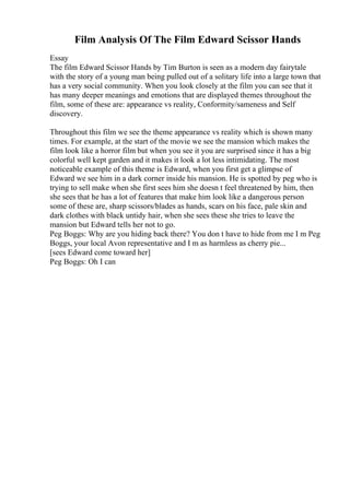 Film Analysis Of The Film Edward Scissor Hands
Essay
The film Edward Scissor Hands by Tim Burton is seen as a modern day fairytale
with the story of a young man being pulled out of a solitary life into a large town that
has a very social community. When you look closely at the film you can see that it
has many deeper meanings and emotions that are displayed themes throughout the
film, some of these are: appearance vs reality, Conformity/sameness and Self
discovery.
Throughout this film we see the theme appearance vs reality which is shown many
times. For example, at the start of the movie we see the mansion which makes the
film look like a horror film but when you see it you are surprised since it has a big
colorful well kept garden and it makes it look a lot less intimidating. The most
noticeable example of this theme is Edward, when you first get a glimpse of
Edward we see him in a dark corner inside his mansion. He is spotted by peg who is
trying to sell make when she first sees him she doesn t feel threatened by him, then
she sees that he has a lot of features that make him look like a dangerous person
some of these are, sharp scissors/blades as hands, scars on his face, pale skin and
dark clothes with black untidy hair, when she sees these she tries to leave the
mansion but Edward tells her not to go.
Peg Boggs: Why are you hiding back there? You don t have to hide from me I m Peg
Boggs, your local Avon representative and I m as harmless as cherry pie...
[sees Edward come toward her]
Peg Boggs: Oh I can
 