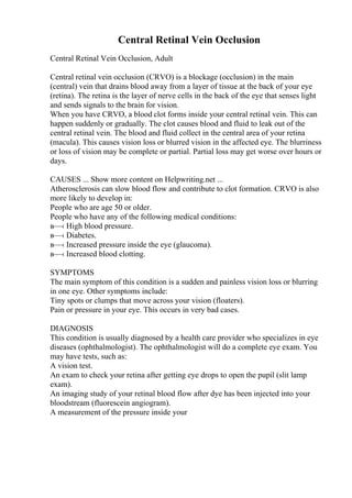 Central Retinal Vein Occlusion
Central Retinal Vein Occlusion, Adult
Central retinal vein occlusion (CRVO) is a blockage (occlusion) in the main
(central) vein that drains blood away from a layer of tissue at the back of your eye
(retina). The retina is the layer of nerve cells in the back of the eye that senses light
and sends signals to the brain for vision.
When you have CRVO, a blood clot forms inside your central retinal vein. This can
happen suddenly or gradually. The clot causes blood and fluid to leak out of the
central retinal vein. The blood and fluid collect in the central area of your retina
(macula). This causes vision loss or blurred vision in the affected eye. The blurriness
or loss of vision may be complete or partial. Partial loss may get worse over hours or
days.
CAUSES ... Show more content on Helpwriting.net ...
Atherosclerosis can slow blood flow and contribute to clot formation. CRVO is also
more likely to develop in:
People who are age 50 or older.
People who have any of the following medical conditions:
в—‹ High blood pressure.
в—‹ Diabetes.
в—‹ Increased pressure inside the eye (glaucoma).
в—‹ Increased blood clotting.
SYMPTOMS
The main symptom of this condition is a sudden and painless vision loss or blurring
in one eye. Other symptoms include:
Tiny spots or clumps that move across your vision (floaters).
Pain or pressure in your eye. This occurs in very bad cases.
DIAGNOSIS
This condition is usually diagnosed by a health care provider who specializes in eye
diseases (ophthalmologist). The ophthalmologist will do a complete eye exam. You
may have tests, such as:
A vision test.
An exam to check your retina after getting eye drops to open the pupil (slit lamp
exam).
An imaging study of your retinal blood flow after dye has been injected into your
bloodstream (fluorescein angiogram).
A measurement of the pressure inside your
 