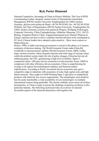 Byd, Porter Diamond
National Competitive Advantage of China in Electric Mobility: The Case of BYD
Corresponding Author: Kasperk, Garnet Center of International Automobile
Management, RWTH Aachen University Templergraben 64, 52062 Aachen,
Germany, gk@im.rwth aachen.de Phone +49 241 80 93348, Fax +49 241 80 93248
Wilhelm, Jan Chair of Organization, RWTH Aachen University, Templergraben 64,
52062 Aachen, Germany, jw@im.rwth aachen.de Wagner, Wolfgang Volkswagen
Corporate University, China Cuipingbeilixiqu, 16Haolou 1Danyuan, 2311; 101121
Beijing, Tongzhou District, China. wagnerclean@gmail.com Abstract Whereas in
Europe, national activities to drive e mobility forward still have to be coordinated at
EU level, Chinese leaders have adopted a plan aimed at... Show more content on
Helpwriting.net ...
(Porter, 1990) A stable and strong government is crucial in this phase, as it ensures
continuity of decision making. The World Economic Forum ranks China 8th
worldwide in macroeconomic stability (World Economic Forum, 2009). Unlike
many western societies, whose frequent elections and wide range of varying values
within the political system imply the risk of policy changes, China has but one all
embracing party, the CPC, guaranteeing a high level of stability. figure 2:
comparison china / efficiency driven economies (world economic forum, 2009) In
comparison with other efficiency driven economies, China is outperforming the
average in all aspects but technological readiness and financial market
sophistication. According to Porter, investment driven economies may gain a
competitive edge in industries with economies of scale, high capital costs and high
labour intensity. They ought to CIAM Working Paper 2 specialize in standardized
products with relatively low service requirements. The technologies used should at
best be easily transferable, a wide availability of core technologies via multiple
international sources being preferable. The electric mobility sector meets all of these
prerequisites, so China is ready to pursue the challenge of gaining excellence in this
particular industry. The following section provides an overview of selected
favourable aspects of the diamond dimensions with regard to the
 