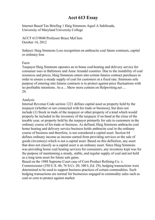 Acct 613 Essay
Internet Based Tax Briefing 1 Haig Simmons Aqeel A Sahibzada,
University of Maryland University College
ACCT 613/9040 Professor Bruce McClain
October 14, 2012
Subject: Haig Simmons Loss recognition on anthracite coal future contracts, capital
or ordinary loss
Facts
Taxpayer Haig Simmons operates an in home coal heating and delivery service for
consumer uses in Baltimore and Anne Arundel counties. Due to the instability of coal
resources and prices, Haig Simmons enters into certain futures contract purchases in
order to ensure a steady supply of coal for customers at a fixed rate. Simmons sole
purpose of entering into futures contracts is to protect against price fluctuations with
no profitable intentions. As a ... Show more content on Helpwriting.net ...
29.
Analysis
Internal Revenue Code section 1221 defines capital asset as property held by the
taxpayer (whether or not connected with his trade or business), but does not
include (1) Stock in trade of the taxpayer or other property of a kind which would
properly be included in the inventory of the taxpayer if on hand at the close of the
taxable year, or property held by the taxpayer primarily for sale to customers in the
ordinary course of his trade or business. As defined, Haig Simmons anthracite coal
home heating and delivery service business holds anthracite coal in the ordinary
course of business and therefore, is not considered a capital asset. Section 64
defines ordinary income as income earned from providing services or the sale of
goods (inventory) which is not a capital asset. Based on this definition, any asset
that does not classify as a capital asset is an ordinary asset. Since Haig Simmons
was providing home coal heating services for consumers, any inventory kept was for
the purpose of maintaining a steady, stable, and regular supply of coal and not held
as a long term asset for future sale gains.
Based on the 1988 Supreme Court case of Corn Product Refining Co. v.
Commissioner (350 U.S. 46; 76 S.Ct. 20; 100 L.Ed. 29), hedging transactions were
determined to be used to support business practices of certain commodities. Such
hedging transactions are normal for businesses engaged in commodity sales such as
coal or corn to protect against market
 