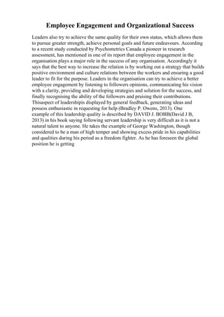 Employee Engagement and Organizational Success
Leaders also try to achieve the same quality for their own status, which allows them
to pursue greater strength, achieve personal goals and future endeavours. According
to a recent study conducted by Psychometrics Canada a pioneer in research
assessment, has mentioned in one of its report that employee engagement in the
organisation plays a major role in the success of any organisation. Accordingly it
says that the best way to increase the relation is by working out a strategy that builds
positive environment and culture relations between the workers and ensuring a good
leader to fit for the purpose. Leaders in the organisation can try to achieve a better
employee engagement by listening to followers opinions, communicating his vision
with a clarity, providing and developing strategies and solution for the success, and
finally recognising the ability of the followers and praising their contributions.
Thisaspect of leadershipis displayed by general feedback, generating ideas and
possess enthusiastic in requesting for help (Bradley P. Owens, 2013). One
example of this leadership quality is described by DAVID J. BOBB(David J B,
2013) in his book saying following servant leadership is very difficult as it is not a
natural talent to anyone. He takes the example of George Washington, though
considered to be a man of high temper and showing excess pride in his capabilities
and qualities during his period as a freedom fighter. As he has foreseen the global
position he is getting
 