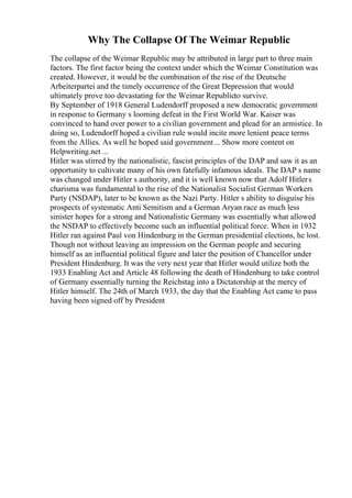 Why The Collapse Of The Weimar Republic
The collapse of the Weimar Republic may be attributed in large part to three main
factors. The first factor being the context under which the Weimar Constitution was
created. However, it would be the combination of the rise of the Deutsche
Arbeiterpartei and the timely occurrence of the Great Depression that would
ultimately prove too devastating for the Weimar Republicto survive.
By September of 1918 General Ludendorff proposed a new democratic government
in response to Germany s looming defeat in the First World War. Kaiser was
convinced to hand over power to a civilian government and plead for an armistice. In
doing so, Ludendorff hoped a civilian rule would incite more lenient peace terms
from the Allies. As well he hoped said government... Show more content on
Helpwriting.net ...
Hitler was stirred by the nationalistic, fascist principles of the DAP and saw it as an
opportunity to cultivate many of his own fatefully infamous ideals. The DAP s name
was changed under Hitler s authority, and it is well known now that Adolf Hitlers
charisma was fundamental to the rise of the Nationalist Socialist German Workers
Party (NSDAP), later to be known as the Nazi Party. Hitler s ability to disguise his
prospects of systematic Anti Semitism and a German Aryan race as much less
sinister hopes for a strong and Nationalistic Germany was essentially what allowed
the NSDAP to effectively become such an influential political force. When in 1932
Hitler ran against Paul von Hindenburg in the German presidential elections, he lost.
Though not without leaving an impression on the German people and securing
himself as an influential political figure and later the position of Chancellor under
President Hindenburg. It was the very next year that Hitler would utilize both the
1933 Enabling Act and Article 48 following the death of Hindenburg to take control
of Germany essentially turning the Reichstag into a Dictatorship at the mercy of
Hitler himself. The 24th of March 1933, the day that the Enabling Act came to pass
having been signed off by President
 