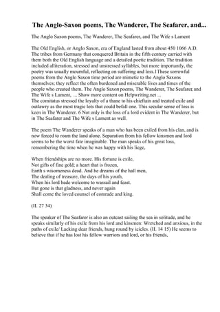 The Anglo-Saxon poems, The Wanderer, The Seafarer, and...
The Anglo Saxon poems, The Wanderer, The Seafarer, and The Wife s Lament
The Old English, or Anglo Saxon, era of England lasted from about 450 1066 A.D.
The tribes from Germany that conquered Britain in the fifth century carried with
them both the Old English language and a detailed poetic tradition. The tradition
included alliteration, stressed and unstressed syllables, but more importantly, the
poetry was usually mournful, reflecting on suffering and loss.1These sorrowful
poems from the Anglo Saxon time period are mimetic to the Anglo Saxons
themselves; they reflect the often burdened and miserable lives and times of the
people who created them. The Anglo Saxon poems, The Wanderer, The Seafarer, and
The Wife s Lament, ... Show more content on Helpwriting.net ...
The comitatus stressed the loyalty of a thane to his chieftain and treated exile and
outlawry as the most tragic lots that could befall one. This secular sense of loss is
keen in The Wanderer. 6 Not only is the loss of a lord evident in The Wanderer, but
in The Seafarer and The Wife s Lament as well.
The poem The Wanderer speaks of a man who has been exiled from his clan, and is
now forced to roam the land alone. Separation from his fellow kinsmen and lord
seems to be the worst fate imaginable. The man speaks of his great loss,
remembering the time when he was happy with his liege,
When friendships are no more. His fortune is exile,
Not gifts of fine gold; a heart that is frozen,
Earth s wisomeness dead. And he dreams of the hall men,
The dealing of treasure, the days of his youth,
When his lord bade welcome to wassail and feast.
But gone is that gladness, and never again
Shall come the loved counsel of comrade and king.
(II. 27 34)
The speaker of The Seafarer is also an outcast sailing the sea in solitude, and he
speaks similarly of his exile from his lord and kinsmen: Wretched and anxious, in the
paths of exile/ Lacking dear friends, hung round by icicles. (II. 14 15) He seems to
believe that if he has lost his fellow warriors and lord, or his friends,
 