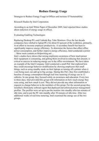 Reduce Energy Usage
Strategies to Reduce Energy Usage in Offices and increase IT Sustainability
Research Studies by Intel Corporation.
According to an Intel White Paper of December 2009, Intel reported these studies
about reduction of energy usage in offices.
Evaluating Enabling Technologies
Replacing Desktop PCs and Cathode Ray Tube Monitors: Over the last decade
companies have shifted to laptop PCs for about 83 percent of the workforce, primarily,
in an effort to increase employee productivity. A secondary benefit has been to
significantly improve energy efficiency. To determine the factors that affect office
power consumption, and further improve energy efficiency, Intel conducted a power
... Show more content on Helpwriting.net ...
Intel s studies have shown that raising employees awareness of how much power
their equipment is consuming, and getting them involved in reducing that amount, is
critical to success in reducing energy use in the office environment. We have taken
an example of the Intel Company: Intel conducted a small PoC that explored how
they could encourage behavior modification by showing employees that small
things, such as using standby mode on their laptops or turning off a printer when it
s not being used, can add up to big savings. During this PoC, they first established a
baseline of energy consumption through real time metering of energy use in 12
cubicles. In one group, they focused solely on awareness and education. Every two
to three days, Intel provided this group with information on how much energy they
were using, and how much it cost. They did not provide any other information or
requests to change behavior to the members of this group. For the second group they
installed a third party software agent that deployed and enforced power management
profiles. The profiles were set up to put the monitor into standby after ten minutes of
idle time, and to put the PC into standby after 30 minutes of idle time. After two
additional weeks of real time metering, Intel examined the energy use of the two
groups.
 