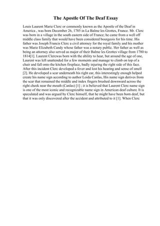 The Apostle Of The Deaf Essay
Louis Laurent Marie Clerc or commonly known as the Apostle of the Deaf in
America , was born December 26, 1785 in La Balme les Grottes, France. Mr. Clerc
was born in a village in the south eastern side of France; he came from a well off
middle class family that would have been considered bourgeois for his time. His
father was Joseph Francis Clerc a civil attorney for the royal family and his mother
was Marie Elizabeth Candy whose father was a notary public. Her father as well as
being an attorney also served as major of their Balme les Grottes village from 1780 to
1814[1]. Laurent Clercwas born with the ability to hear, but around the age of one,
Laurent was left unattended for a few moments and manage to climb on top of a
chair and fall onto the kitchen fireplace, badly injuring the right side of this face.
After this incident Clerc developed a fever and lost his hearing and sense of smell
[2]. He developed a scar underneath his right ear, this interestingly enough helped
create his name sign according to author Loida Canlas, His name sign derives from
the scar that remained the middle and index fingers brushed downward across the
right cheek near the mouth (Canlas) [1] ; it is believed that Laurent Clerc name sign
is one of the most iconic and recognizable name sign in American deaf culture. It is
speculated and was argued by Clerc himself, that he might have been born deaf, but
that it was only discovered after the accident and attributed to it [1]. When Clerc
 