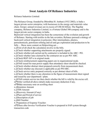 Swot Analysis Of Reliance Industries
Reliance Industries Limited:
The Reliance Group, founded by Dhirubhai H. Ambani (1932 2002), is India s
largest private sector enterprise, with businesses in the energy and materials value
chain. Group s annual revenues are in excess of US$ 66 billion. The flagship
company, Reliance Industries Limited, is a Fortune Global 500 company and is the
largest private sector company in India.
Backward vertical integration has been the cornerstone of the evolution and growth
of Reliance. Starting with textiles in the late seventies, Reliance pursued a strategy of
backward vertical integration in polyester, fiber intermediates, plastics,
petrochemicals, petroleum refining and oil and gas exploration and production to be
fully ... Show more content on Helpwriting.net ...
п‚§First of all check the calculation involve in the bills.
п‚§Check whether supporting attachments are properly signed.
п‚§Check whether job carried out by contractor is included in the ARC / PO.
п‚§Check whether rates claimed by the contractor are as per PO/ ARC.
п‚§Check RGP /GP is in original mode.
п‚§Check reimbursement supporting papers are in organizational mode.
п‚§If bill issued for man power supply then attendance sheet should be checked.
п‚§Check whether abstract sheet prepared correctly from measurement sheet.
п‚§Check whether any discount is applicable as per PO/ARC.
п‚§Check service entry prepared correctly as per abstract sheet of bills.
п‚§Check whether there is any alteration in the figure of measurement sheet signed
and issued by user department / plant.
п‚§If bill contain service tax then check whether the bill is valid by the excise cell.
пЃ¶After verified all above details make necessary deduction if any.
пЃ¶Make necessary note on scrolling sheet
п‚§Retention Amount
п‚§TDS Amount
п‚§Recovery Amount (if any)
п‚§Plant and Period of service
п‚§Description of job
п‚§Bill Number
4. Preparation of Expense Voucher:
пЃ¶There after Invoice Verification Voucher is prepared in SAP system through
transaction code
 