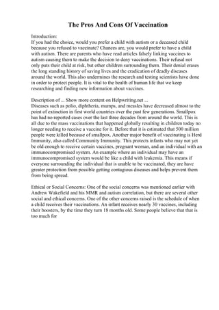 The Pros And Cons Of Vaccination
Introduction:
If you had the choice, would you prefer a child with autism or a deceased child
because you refused to vaccinate? Chances are, you would prefer to have a child
with autism. There are parents who have read articles falsely linking vaccines to
autism causing them to make the decision to deny vaccinations. Their refusal not
only puts their child at risk, but other children surrounding them. Their denial erases
the long standing history of saving lives and the eradication of deadly diseases
around the world. This also undermines the research and testing scientists have done
in order to protect people. It is vital to the health of human life that we keep
researching and finding new information about vaccines.
Description of ... Show more content on Helpwriting.net ...
Diseases such as polio, diphtheria, mumps, and measles have decreased almost to the
point of extinction in first world countries over the past few generations. Smallpox
has had no reported cases over the last three decades from around the world. This is
all due to the mass vaccinations that happened globally resulting in children today no
longer needing to receive a vaccine for it. Before that it is estimated that 500 million
people were killed because of smallpox. Another major benefit of vaccinating is Herd
Immunity, also called Community Immunity. This protects infants who may not yet
be old enough to receive certain vaccines, pregnant woman, and an individual with an
immunocompromised system. An example where an individual may have an
immunocompromised system would be like a child with leukemia. This means if
everyone surrounding the individual that is unable to be vaccinated, they are have
greater protection from possible getting contagious diseases and helps prevent them
from being spread.
Ethical or Social Concerns: One of the social concerns was mentioned earlier with
Andrew Wakefield and his MMR and autism correlation, but there are several other
social and ethical concerns. One of the other concerns raised is the schedule of when
a child receives their vaccinations. An infant receives nearly 30 vaccines, including
their boosters, by the time they turn 18 months old. Some people believe that that is
too much for
 