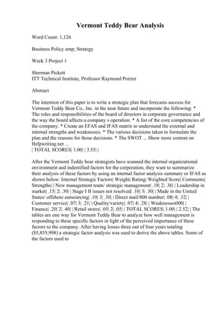 Vermont Teddy Bear Analysis
Word Count: 1,126
Business Policy amp; Strategy
Week 3 Project 1
Sherman Pickett
ITT Technical Institute, Professor Raymond Poirier
Abstract
The intention of this paper is to write a strategic plan that forecasts success for
Vermont Teddy Bear Co., Inc. in the near future and incorporate the following: *
The roles and responsibilities of the board of directors in corporate governance and
the way the board affects a company s operation. * A list of the core competencies of
the company. * Create an EFAS and IFAS matrix to understand the external and
internal strengths and weaknesses. * The various decisions taken to formulate the
plan and the reasons for those decisions. * The SWOT ... Show more content on
Helpwriting.net ...
| TOTAL SCORES| 1.00| | 3.55| |
After the Vermont Teddy bear strategists have scanned the internal organizational
environment and indentified factors for the corporation, they want to summarize
their analysis of these factors by using an internal factor analysis summary or IFAS as
shown below: Internal Strategic Factors| Weight| Rating| Weighted Score| Comments|
Strengths| | New management team/ strategic management| .18| 2| .36| | Leadership in
market| .15| 2| .30| | Stage I II issues not resolved| .10| 3| .30| | Made in the United
States/ offshore outsourcing| .10| 3| .30| | Direct mail/800 number| .08| 4| .32| |
Customer service| .07| 3| .21| | Quality/variety| .07| 4| .28| | Weaknesses000| |
Finance| .20| 2| .40| | Retail stores| .05| 2| .05| | TOTAL SCORES| 1.00| | 2.52| | The
tables are one way for Vermont Teddy Bear to analyze how well management is
responding to these specific factors in light of the perceived importance of these
factors to the company. After having losses three out of four years totaling
($5,855,998) a strategic factor analysis was used to derive the above tables. Some of
the factors used to
 