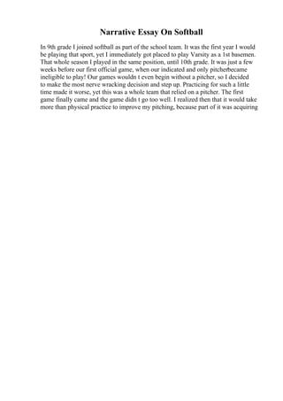 Narrative Essay On Softball
In 9th grade I joined softball as part of the school team. It was the first year I would
be playing that sport, yet I immediately got placed to play Varsity as a 1st basemen.
That whole season I played in the same position, until 10th grade. It was just a few
weeks before our first official game, when our indicated and only pitcherbecame
ineligible to play! Our games wouldn t even begin without a pitcher, so I decided
to make the most nerve wracking decision and step up. Practicing for such a little
time made it worse, yet this was a whole team that relied on a pitcher. The first
game finally came and the game didn t go too well. I realized then that it would take
more than physical practice to improve my pitching, because part of it was acquiring
 