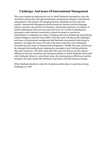 Challenges And Issues Of International Management
This essay intends on analysing the way in which Starbucks attempted to enter the
Australian market place through international management stratagies. International
management is the practice of managing business operations in more than one
country. International Management professionals are familiar with the language,
culture, economic and political environment, and business practices of countries in
which multinational firms actively trade and invest. In a world of globalisation,
becoming a multi national corporation is almost necessary to succeed as
Globalization is reshaping our modes of thinking and ways of behaving and fostering
cultural change in societies Fang (2009) .First this essay will discuss the challenges
and issues of international management that Starbucks encountered when trying to
globalise. Secondly this essay will look at the factors that have led to Starbucks
encountering such issues of international management. Thirdly this essay will discuss
the strategies that multinational corporations can adapt to deal with the problems
they may experience. The main issues that this essay will discuss are the cultural
differences between Australian and American markets in which Starbucks had to deal
with, Starbucks failure to create brand value, the communication differences and the
strategies and entry modes that Starbucks used along with their business strategy.
When Starbucks decided to enter the Australian market place it experienced many
challenges as it did
 