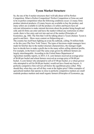 Tyson Market Structure
So, the one of the 4 market structures that I will talk about will be Perfect
Competition. What is Perfect Competition? Perfect Competition is Firms are said
to be in perfect competition when the following conditions occur: (1) many firms
produce identical products; (2) many buyers are available to buy the product, and
many sellers are available to sell the product; (3) sellers and buyers have all
relevant information to make rational decisions about the product being bought and
sold; and (4) firms can enter and leave the market without any restrictions in other
words ,there is free entry and exit into and out of the market (Principles of
Economics, pg. 180). The firm that I will be talking about is Tyson chicken. Tyson is
good in and their... Show more content on Helpwriting.net ...
The country has itself been fighting an avian flu outbreak, culling 34 million birds
so far this year (The New York Times). The types of decisions might managers have
made for him/her due to the market structure characteristics, the manager might
have to decide how to make a profit due to the many sellers selling identical profits.
For example, in the book it said The same crops grown by different farmers are
largely interchangeable. According to the United States Department of
Agriculture monthly reports, in 2015, U.S. corn farmers received an average price
of $6.00 per bushel and wheat farmers received an average price of $6.00 per
bushel. A corn farmer who attempted to sell at $7.00 per bushel, or a wheat grower
who attempted to sell for $8.00 per bushel, would not have found any buyers. A
perfectly competitive firm will not sell below the equilibrium price either. Why
should they when they can sell all they want at the higher price? Other examples of
agricultural markets that operate in close to perfectly competitive markets are small
roadside produce markets and small organic farmers (Principles of Economics, pg.
 