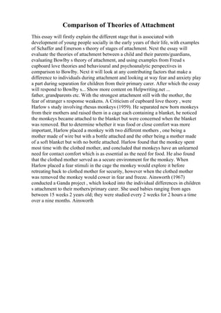Comparison of Theories of Attachment
This essay will firstly explain the different stage that is associated with
development of young people socially in the early years of their life, with examples
of Schaffer and Emerson s theory of stages of attachment. Next the essay will
evaluate the theories of attachment between a child and their parents/guardians,
evaluating Bowlby s theory of attachment, and using examples from Freud s
cupboard love theories and behavioural and psychoanalytic perspectives in
comparison to Bowlby. Next it will look at any contributing factors that make a
difference to individuals during attachment and looking at way fear and anxiety play
a part during separation for children from their primary carer. After which the essay
will respond to Bowlby s... Show more content on Helpwriting.net ...
father, grandparents etc. With the strongest attachment still with the mother, the
fear of stranger s response weakens. A Criticism of cupboard love theory , were
Harlow s study involving rhesus monkeys (1959). He separated new born monkeys
from their mothers and raised them in a cage each containing a blanket, he noticed
the monkeys became attached to the blanket but were concerned when the blanket
was removed. But to determine whether it was food or close comfort was more
important, Harlow placed a monkey with two different mothers , one being a
mother made of wire but with a bottle attached and the other being a mother made
of a soft blanket but with no bottle attached. Harlow found that the monkey spent
most time with the clothed mother, and concluded that monkeys have an unlearned
need for contact comfort which is as essential as the need for food. He also found
that the clothed mother served as a secure environment for the monkey. When
Harlow placed a fear stimuli in the cage the monkey would explore it before
retreating back to clothed mother for security, however when the clothed mother
was removed the monkey would cower in fear and freeze. Ainsworth (1967)
conducted a Ganda project , which looked into the individual differences in children
s attachment to their mothers/primary carer. She used babies ranging from ages
between 15 weeks 2 years old; they were studied every 2 weeks for 2 hours a time
over a nine months. Ainsworth
 