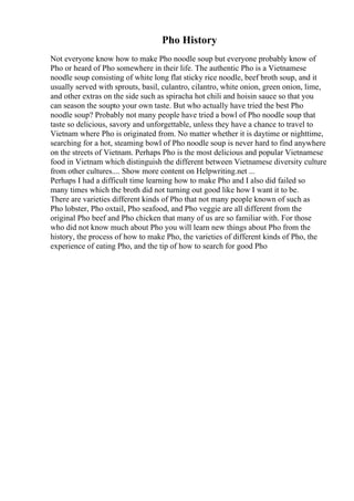 Pho History
Not everyone know how to make Pho noodle soup but everyone probably know of
Pho or heard of Pho somewhere in their life. The authentic Pho is a Vietnamese
noodle soup consisting of white long flat sticky rice noodle, beef broth soup, and it
usually served with sprouts, basil, culantro, cilantro, white onion, green onion, lime,
and other extras on the side such as spiracha hot chili and hoisin sauce so that you
can season the soupto your own taste. But who actually have tried the best Pho
noodle soup? Probably not many people have tried a bowl of Pho noodle soup that
taste so delicious, savory and unforgettable, unless they have a chance to travel to
Vietnam where Pho is originated from. No matter whether it is daytime or nighttime,
searching for a hot, steaming bowl of Pho noodle soup is never hard to find anywhere
on the streets of Vietnam. Perhaps Pho is the most delicious and popular Vietnamese
food in Vietnam which distinguish the different between Vietnamese diversity culture
from other cultures.... Show more content on Helpwriting.net ...
Perhaps I had a difficult time learning how to make Pho and I also did failed so
many times which the broth did not turning out good like how I want it to be.
There are varieties different kinds of Pho that not many people known of such as
Pho lobster, Pho oxtail, Pho seafood, and Pho veggie are all different from the
original Pho beef and Pho chicken that many of us are so familiar with. For those
who did not know much about Pho you will learn new things about Pho from the
history, the process of how to make Pho, the varieties of different kinds of Pho, the
experience of eating Pho, and the tip of how to search for good Pho
 