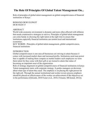 The Role Of Principles Of Global Talent Management On...
Role of principles of global talent management on global competitiveness of financial
institutions in Kenya .
ROMANO OKWI ELINGIT
DCB/10228/15
ABSTRACT
World wide economic environment is dynamic and more often affected with inflation
that needs counteractive strategies to survive. Principles of global talent management
can come handy in choosing the right talent at the right time to ensure that
institutions especially financial institution can sustain local and international
economies .
KEY WORDS : Principles of global talent management, global competitiveness,
financial institutions
INTRODUCTION
Global competitiveness is one area all businesses are striving to attain because it
comes with increased market share and increased profits. Institutions need man power
that is capable of making them compete as market leaders such employees we term
them talent for they come with their gift or are trained to attain that status of
becoming an important asset of the organization.
Role of strategy alignment on global competitiveness of financial institutions in kenya
Talent management starts with corporate strategy. It guides managers on decisions
about what type of talent they need. The emphasis is on placing the right person for
the right job. Through the annual institutional and worker review process emphasis
should be placed on effectiveness of the worker on achievement of the objectives set
in the performance (Edwards, 2010 Foster et al., 2010, Frimann, MГёnsted, 2012)).
 