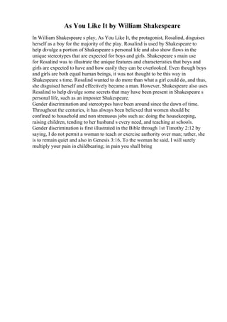 As You Like It by William Shakespeare
In William Shakespeare s play, As You Like It, the protagonist, Rosalind, disguises
herself as a boy for the majority of the play. Rosalind is used by Shakespeare to
help divulge a portion of Shakespeare s personal life and also show flaws in the
unique stereotypes that are expected for boys and girls. Shakespeare s main use
for Rosalind was to illustrate the unique features and characteristics that boys and
girls are expected to have and how easily they can be overlooked. Even though boys
and girls are both equal human beings, it was not thought to be this way in
Shakespeare s time. Rosalind wanted to do more than what a girl could do, and thus,
she disguised herself and effectively became a man. However, Shakespeare also uses
Rosalind to help divulge some secrets that may have been present in Shakespeare s
personal life, such as an imposter Shakespeare.
Gender discrimination and stereotypes have been around since the dawn of time.
Throughout the centuries, it has always been believed that women should be
confined to household and non strenuous jobs such as: doing the housekeeping,
raising children, tending to her husband s every need, and teaching at schools.
Gender discrimination is first illustrated in the Bible through 1st Timothy 2:12 by
saying, I do not permit a woman to teach or exercise authority over man; rather, she
is to remain quiet and also in Genesis 3:16, To the woman he said, I will surely
multiply your pain in childbearing; in pain you shall bring
 
