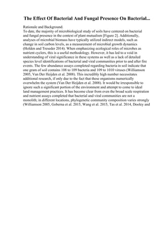 The Effect Of Bacterial And Fungal Presence On Bacterial...
Rationale and Background.
To date, the majority of microbiological study of soils have centered on bacterial
and fungal presence in the context of plant mutualism [Figure 2]. Additionally,
analyses of microbial biomass have typically utilized indirect models, such as
change in soil carbon levels, as a measurement of microbial growth dynamics
(Holden and Treseder 2014). When emphasizing ecological roles of microbes as
nutrient cyclers, this is a useful methodology. However, it has led to a void in
understanding of viral significance in these systems as well as a lack of detailed
species level identifications of bacterial and viral communities prior to and after fire
events. The few abundance assays completed regarding bacteria in soil indicate that
one gram of soil contains 108 to 109 bacteria and 109 to 1010 viruses (Williamson
2005, Van Der Heijden et al. 2008). This incredibly high number necessitates
additional research, if only due to the fact that these organisms numerically
overwhelm the system (Van Der Heijden et al. 2008). It would be irresponsible to
ignore such a significant portion of the environment and attempt to come to ideal
land management practices. It has become clear from even the broad scale respiration
and nutrient assays completed that bacterial and viral communities are not a
monolith; in different locations, phylogenetic community composition varies strongly
(Williamson 2005, Goberna et al. 2015, Wang et al. 2015, Tas et al. 2014, Dooley and
 