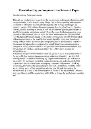 Revolutionizing Anthropocentrism Research Paper
Revolutionizing Anthropocentrism
Through my conduction of research on the environment and impacts of unsustainable
human behavior, I have learned many things. One is that we grossly underestimate
the extent to which tiny luxuries affect the globe. (An average hamburger, for
instance, requires 660 gallons of water to produce (Los Angeles Times).) Another
statistic, equally alarming in nature, is that the government goes to great lengths to
shield the industrial agricultural industry from the press: food disparagement laws,
present in thirteen states, make it easier for these producers to sue critics for libel
(Civil Liberties Defense Center). Most notably, however and possibly the root of all
of humans detriment to the world is that people don t like being told that they re
wrong. Which, from a psychoanalytic perspective, makes perfect sense: cognitive
dissonance, the discomfort experienced by an individual possessing inconsistent
thoughts or beliefs, often compels us to reject new information for the sake of self
preservation. (If one has a particular affinity for ... Show more content on
Helpwriting.net ...
We are less receptive to information when it is yelled at us, so it is counterintuitive
for me to fill four pages with argumentative blathering. Candidly, I am bored of
writing essays. I m tired of drumming my fingers over computer keys as I search
desperately for a string of words that can prolong my prose, and exhausted of the
rewrites and rewrite rewrites that accompany classroom assignments. I think my
words (and, relevantly, the leaves of paper on which I print them) would be better
spent crafting a sort of how to guide on altering your lifestyle to improve the
natural world. It is nice to envision ourselves as savers of the environment , because
everyone likes to feel like a superhero and I d like to bridge the gap between preacher
and
 