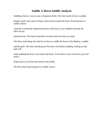 Saddle A Horse Saddle Analysis
Saddling a horse is not as easy as beginners think. The rider needs to have a saddle,
blanket, girth, and a pair of long or short rains to guide the horse. Knowing how to
saddle a horse
correctly is extremely important because if the horse is not saddled correctly the
rider can get
seriously hurt. The items listed above are the main five tack you need.
The three main things the rider has to have to saddle the horse is the blanket, a saddle,
and the girth. The rider should groom the horse well before saddling. Setting out the
tack will
make saddling the horse a lot easier and faster. To be able to steer your horse you will
need a
bridle and a set of rains that attach to the bridle.
The first step in knowing how to saddle a horse
 