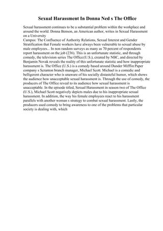 Sexual Harassment In Donna Ned s The Office
Sexual harassment continues to be a substantial problem within the workplace and
around the world. Donna Benson, an American author, writes in Sexual Harassment
on a University
Campus: The Confluence of Authority Relations, Sexual Interest and Gender
Stratification that Female workers have always been vulnerable to sexual abuse by
male employees... In non random surveys as many as 70 percent of respondents
report harassment on the job (236). This is an unfortunate statistic, and through
comedy, the television series The Office(U.S.), created by NBC, and directed by
Benjamin Novak reveals the reality of this unfortunate statistic and how inappropriate
harassment is. The Office (U.S.) is a comedy based around Dunder Mifflin Paper
company s Scranton branch manager, Michael Scott. Michael is a comedic and
belligerent character who is unaware of his socially distasteful humor, which shows
the audience how unacceptable sexual harassment is. Through the use of comedy, the
producers of The Office reveal to its audience how sexual harassment is
unacceptable. In the episode titled, Sexual Harassment in season two of The Office
(U.S.), Michael Scott negatively depicts males due to his inappropriate sexual
harassment. In addition, the way his female employees react to his harassment
parallels with another woman s strategy to combat sexual harassment. Lastly, the
producers used comedy to bring awareness to one of the problems that particular
society is dealing with, which
 