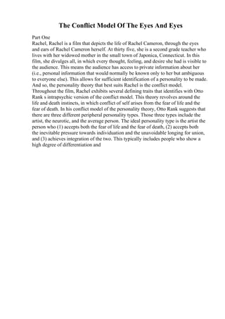 The Conflict Model Of The Eyes And Eyes
Part One
Rachel, Rachel is a film that depicts the life of Rachel Cameron, through the eyes
and ears of Rachel Cameron herself. At thirty five, she is a second grade teacher who
lives with her widowed mother in the small town of Japonica, Connecticut. In this
film, she divulges all, in which every thought, feeling, and desire she had is visible to
the audience. This means the audience has access to private information about her
(i.e., personal information that would normally be known only to her but ambiguous
to everyone else). This allows for sufficient identification of a personality to be made.
And so, the personality theory that best suits Rachel is the conflict model.
Throughout the film, Rachel exhibits several defining traits that identifies with Otto
Rank s intrapsychic version of the conflict model. This theory revolves around the
life and death instincts, in which conflict of self arises from the fear of life and the
fear of death. In his conflict model of the personality theory, Otto Rank suggests that
there are three different peripheral personality types. Those three types include the
artist, the neurotic, and the average person. The ideal personality type is the artist the
person who (1) accepts both the fear of life and the fear of death, (2) accepts both
the inevitable pressure towards individuation and the unavoidable longing for union,
and (3) achieves integration of the two. This typically includes people who show a
high degree of differentiation and
 