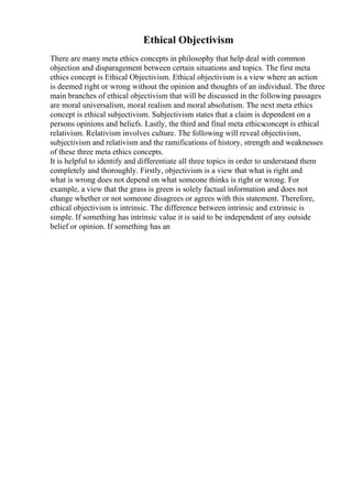 Ethical Objectivism
There are many meta ethics concepts in philosophy that help deal with common
objection and disparagement between certain situations and topics. The first meta
ethics concept is Ethical Objectivism. Ethical objectivism is a view where an action
is deemed right or wrong without the opinion and thoughts of an individual. The three
main branches of ethical objectivism that will be discussed in the following passages
are moral universalism, moral realism and moral absolutism. The next meta ethics
concept is ethical subjectivism. Subjectivism states that a claim is dependent on a
persons opinions and beliefs. Lastly, the third and final meta ethicsconcept is ethical
relativism. Relativism involves culture. The following will reveal objectivism,
subjectivism and relativism and the ramifications of history, strength and weaknesses
of these three meta ethics concepts.
It is helpful to identify and differentiate all three topics in order to understand them
completely and thoroughly. Firstly, objectivism is a view that what is right and
what is wrong does not depend on what someone thinks is right or wrong. For
example, a view that the grass is green is solely factual information and does not
change whether or not someone disagrees or agrees with this statement. Therefore,
ethical objectivism is intrinsic. The difference between intrinsic and extrinsic is
simple. If something has intrinsic value it is said to be independent of any outside
belief or opinion. If something has an
 