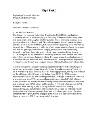 Efp1 Task 2
Improving Communication and
Diversity at Huzzah Valley
Kaitlynne Forbes
Western Governors University
A. Introduction/Abstract
Due to our ever changing culture and diversity, the United States has become
commonly referred to as the melting pot. Every day this country is becoming more
and more diverse and acceptant of other cultures. This is becoming more and more
prominent in the workforce as well. Not only are people from all around the globe
able find work in the United States, but women are also becoming more dominant in
the workforce. Although there is still a lot of speculation as to whether or not women
and men are getting equal treatment and pay, many women today are finding
themselves suffering from little to no ... Show more content on Helpwriting.net ...
As the time goes by, the workforce is becoming more and more diverse. This trend
also reflects our company because we have developed a very strong background of
Caucasian, African American, and Latino employees. As the years have progressed,
we have become stronger as a company because of the cultural diversity of our staff.
Another demographic change we are seeing in the labor force today are changes in
the men to women ratio. According to the United States Department of Labor, in
1970 women only made around 37% of the working population, leaving men to make
up the additional 63% (Women in the Labor Force, 2012). By 2012, women
accounted for 47% of the total working population. Although this may not seem like
a large increase from 1970, women did account for more than half of all laborers
within several of the industry sectors including; financial activities (53%), education
and health services (75%), leisure and hospitality (51%), and other services (52%).
However, when looking at jobs in the agricultural, construction, mining,
manufacturing, and transportation and utilities fields, women are still significantly
underrepresented. Over the years we have seen not only the percentage of women
in the labor force grow, but the large pay gap between men and women has slowly
began to close. As of 2012, women with full time jobs
 