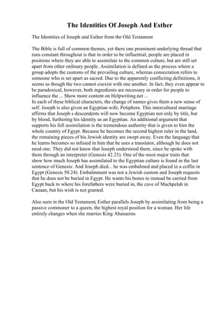 The Identities Of Joseph And Esther
The Identities of Joseph and Esther from the Old Testament
The Bible is full of common themes, yet there one prominent underlying thread that
runs constant throughout is that in order to be influential, people are placed in
positions where they are able to assimilate to the common culture, but are still set
apart from other ordinary people. Assimilation is defined as the process where a
group adopts the customs of the prevailing culture, whereas consecration refers to
someone who is set apart as sacred. Due to the apparently conflicting definitions, it
seems as though the two cannot coexist with one another. In fact, they even appear to
be paradoxical, however, both ingredients are necessary in order for people to
influence the ... Show more content on Helpwriting.net ...
In each of these biblical characters, the change of names gives them a new sense of
self. Joseph is also given an Egyptian wife, Potiphera. This intercultural marriage
affirms that Joseph s descendents will now become Egyptian not only by title, but
by blood, furthering his identity as an Egyptian. An additional argument that
supports his full assimilation is the tremendous authority that is given to him the
whole country of Egypt. Because he becomes the second highest ruler in the land,
the remaining pieces of his Jewish identity are swept away. Even the language that
he learns becomes so infused in him that he uses a translator, although he does not
need one: They did not know that Joseph understood them, since he spoke with
them through an interpreter (Genesis 42.23). One of the most major traits that
show how much Joseph has assimilated to the Egyptian culture is found in the last
sentence of Genesis: And Joseph died... he was embalmed and placed in a coffin in
Egypt (Genesis 50.24). Embalmment was not a Jewish custom and Joseph requests
that he does not be buried in Egypt. He wants his bones to instead be carried from
Egypt back to where his forefathers were buried in, the cave of Machpelah in
Canaan, but his wish is not granted.
Also seen in the Old Testament, Esther parallels Joseph by assimilating from being a
passive commoner to a queen, the highest royal position for a woman. Her life
entirely changes when she marries King Ahasuerus
 