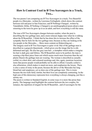 How Is Contrast Used in В‘Two Scavengers in a Truck,
Two...
The two poems I am comparing are В‘Two Scavengers in a truck, Two Beautiful
people in a Mercedes , written by Lawrence Ferlinghetti, which shows the contrast
between rich and poor in San Francisco, and В‘Nothings Changed , written by
Tatamkhulu Afrika. В‘Nothing s Changed is an autobiographical poem about a man
returning to the town he grew up in as an adult, and how everything is still the same.
The tone of В‘Two Scavengers changes between sombre, when the poet is
describing the two garbage men, and a more relaxed, happy tone when he is talking
about the В‘Beautifuls . I think that he has done this to increase the effect of the
sympathy that he feels for the two garbage men, because as they are looking at the
two people in the Mercedes, ... Show more content on Helpwriting.net ...
The imagery used in В‘Two Scavengers is quite vivid. One of the garbage men is
described as a gargoyle Quasimodo , which gives you the image that he is old,
deformed and ugly. He also has grey iron hair , a metaphor which makes u imagine
his hair is dark grey and lifeless. The В‘Beautifuls seem to be perfect; the man is
wearing a hip three piece linen suit which seems much more luxurious than the red
plastic blazers the garbage men are wearing. The woman is described as casually
coifed, in a short skirt, and coloured stockings and, this, again, mentions luxurious
items that poorer people would probably not be able to afford. Casually coifed is
also alliteration, which makes is stand out more, and emphasises the luxury. There
is also a sense of irony in the poem, because the driver of the Mercedes has long
blond hair and sunglasses, yet so does one of the garbage men. This is ironic
because the two look fairly similar, but their lives are completely contrasting. In the
high seas of this democracy represents how everything is always changing, just like a
stormy sea.
The poem is written in Standard English; in some ways it is more like prose than
poetry. The language used highlights the contrast between the two couples, for
instance, the repetition of elegant for the В‘Beautifuls , and of scavengers for the
 