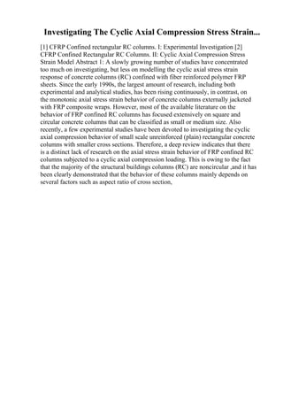 Investigating The Cyclic Axial Compression Stress Strain...
[1] CFRP Confined rectangular RC columns. I: Experimental Investigation [2]
CFRP Confined Rectangular RC Columns. II: Cyclic Axial Compression Stress
Strain Model Abstract 1: A slowly growing number of studies have concentrated
too much on investigating, but less on modelling the cyclic axial stress strain
response of concrete columns (RC) confined with fiber reinforced polymer FRP
sheets. Since the early 1990s, the largest amount of research, including both
experimental and analytical studies, has been rising continuously, in contrast, on
the monotonic axial stress strain behavior of concrete columns externally jacketed
with FRP composite wraps. However, most of the available literature on the
behavior of FRP confined RC columns has focused extensively on square and
circular concrete columns that can be classified as small or medium size. Also
recently, a few experimental studies have been devoted to investigating the cyclic
axial compression behavior of small scale unreinforced (plain) rectangular concrete
columns with smaller cross sections. Therefore, a deep review indicates that there
is a distinct lack of research on the axial stress strain behavior of FRP confined RC
columns subjected to a cyclic axial compression loading. This is owing to the fact
that the majority of the structural buildings columns (RC) are noncircular ,and it has
been clearly demonstrated that the behavior of these columns mainly depends on
several factors such as aspect ratio of cross section,
 