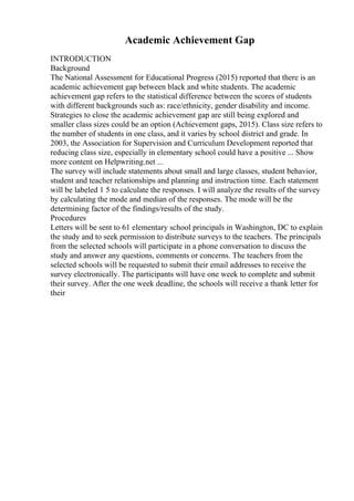 Academic Achievement Gap
INTRODUCTION
Background
The National Assessment for Educational Progress (2015) reported that there is an
academic achievement gap between black and white students. The academic
achievement gap refers to the statistical difference between the scores of students
with different backgrounds such as: race/ethnicity, gender disability and income.
Strategies to close the academic achievement gap are still being explored and
smaller class sizes could be an option (Achievement gaps, 2015). Class size refers to
the number of students in one class, and it varies by school district and grade. In
2003, the Association for Supervision and Curriculum Development reported that
reducing class size, especially in elementary school could have a positive ... Show
more content on Helpwriting.net ...
The survey will include statements about small and large classes, student behavior,
student and teacher relationships and planning and instruction time. Each statement
will be labeled 1 5 to calculate the responses. I will analyze the results of the survey
by calculating the mode and median of the responses. The mode will be the
determining factor of the findings/results of the study.
Procedures
Letters will be sent to 61 elementary school principals in Washington, DC to explain
the study and to seek permission to distribute surveys to the teachers. The principals
from the selected schools will participate in a phone conversation to discuss the
study and answer any questions, comments or concerns. The teachers from the
selected schools will be requested to submit their email addresses to receive the
survey electronically. The participants will have one week to complete and submit
their survey. After the one week deadline, the schools will receive a thank letter for
their
 