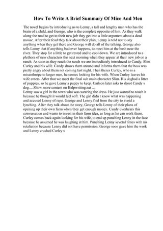 How To Write A Brief Summary Of Mice And Men
The novel begins by introducing us to Lenny, a tall and lengthy man who has the
brain of a child, and George, who is the complete opposite of him. As they walk
along the road to get to their new job they get into a little argument about a dead
mouse. After their feud they talk about their plan, Lenny is told not to say
anything when they get there and George will do all of the talking. George also
tells Lenny that if anything bad ever happens, to meet him at the bush near the
river. They stop for a little to get rested and to cool down. We are introduced to a
plethora of new characters the next morning when they appear at their new job on a
ranch. As soon as they reach the ranch we are immediately introduced to Candy, Slim
Curley and his wife. Candy shows them around and informs them that the boss was
pretty angry about them not coming last night. Then theres Curley, who is a
misanthrope to larger men, he comes looking for his wife. When Curley leaves his
wife enters. After that we meet the final sub main character Slim. His doghad a litter
of puppies, so he gave Lenny a puppy to keep. Carlson later asks to shoot Candy s
dog.... Show more content on Helpwriting.net ...
Lenny saw a girl in the town who was wearing the dress. He just wanted to touch it
because he thought it would feel soft. The girl didn t know what was happening
and accused Lenny of rape. George and Lenny fled from the city to avoid a
lynching. After they talk about.the story, George tells Lenny of their plans of
opening up their own farm when they get enough money. Candy overhears this
conversation and wants to invest in their farm idea, as long as he can work there.
Curley comes back again looking for his wife, to end up punching Lenny in the face
because he assumed he was laughing at him. Punching Lenny several times with no
retaliation because Lenny did not have permission. George soon gave him the work
and Lenny crushed Curley s
 