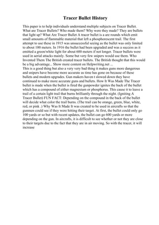 Tracer Bullet History
This paper is to help individuals understand multiple subjects on Tracer Bullet.
What are Tracer Bullets? Who made them? Why were they made? They are bullets
that light up? What Are Tracer Bullet A tracer bullet is a are rounds which emit
small amounts of flammable material that left a phosphorescent trail. The first
attempt to use these in 1915 was unsuccessful seeing as the bullet was only limited
to about 100 meters. In 1916 the bullet had been upgraded and was a success as it
emitted a green/white light for about 600 meters if not longer. Tracer bullets were
used in aerial attacks mainly. Some but very few snipers would use them. Who
Invented Them The British created tracer bullets. The British thought that this would
be a big advantage... Show more content on Helpwriting.net ...
This is a good thing but also a very very bad thing it makes guns more dangerous
and snipers have become more accurate as time has gone on because of these
bullets and modern upgrades. Gun makers haven t slowed down they have
continued to make more accurate guns and bullets. How It Was Made The Tracer
bullet is made when the bullet is fired the gunpowder ignites the back of the bullet
which has a compound of either magnesium or phosphorus. This cause it to leave a
trail of a certain light trail that burns brilliantly through the night. (Igniting A
Tracer Bullet) FUN FACT: Depending on the compound in the back of the bullet
will decide what color the trail burns. (The trail can be orange, green, blue, white,
red, or pink .) Why Was It Made It was created to be used in aircrafts so that the
gunmen could see if they were hitting their target. At first, the bullet could only go
100 yards or so but with recent updates, the bullet can go 600 yards or more
depending on the gun. In aircrafts, it is difficult to see whether or not they are close
to their targets due to the fact that they are in air moving. So with the tracer, it will
increase
 