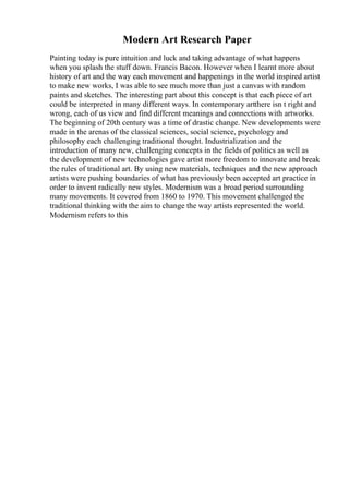 Modern Art Research Paper
Painting today is pure intuition and luck and taking advantage of what happens
when you splash the stuff down. Francis Bacon. However when I learnt more about
history of art and the way each movement and happenings in the world inspired artist
to make new works, I was able to see much more than just a canvas with random
paints and sketches. The interesting part about this concept is that each piece of art
could be interpreted in many different ways. In contemporary artthere isn t right and
wrong, each of us view and find different meanings and connections with artworks.
The beginning of 20th century was a time of drastic change. New developments were
made in the arenas of the classical sciences, social science, psychology and
philosophy each challenging traditional thought. Industrialization and the
introduction of many new, challenging concepts in the fields of politics as well as
the development of new technologies gave artist more freedom to innovate and break
the rules of traditional art. By using new materials, techniques and the new approach
artists were pushing boundaries of what has previously been accepted art practice in
order to invent radically new styles. Modernism was a broad period surrounding
many movements. It covered from 1860 to 1970. This movement challenged the
traditional thinking with the aim to change the way artists represented the world.
Modernism refers to this
 