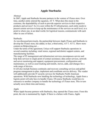 Apple Starbucks
Abstract
In 2007, Apple and Starbucks became partners in the venture of iTunes store. Over
time, another entity entered the equation, AT T. What does this mean to the
customer, the dependability of each to provide superior services to their respective
products and services? As it is seen within the IT infrastructure, each entity needs to
present certain services to keep up the maintenance of the services on each level, to a
point to where one, in an ideal world, for logistical reasons, communicate with each
other in case of failure.
Starbucks
As was discussed previously, the partnership between Apple ITunes and Starbucks to
develop the ITunes store, has added, in fact, a third entity, AT T. AT T
... Show more
content on Helpwriting.net ...
Under the terms of the agreement, Unisys will support Starbucks operations in
several countries including: retail stores, regional and district support centers, and
manufacturing facilities.
The range of IT management and infrastructure services encompasses service and
help desk services to single point of contact assistance; data center services, network
and server monitoring and support; equipment procurement, configuration and
maintenance, as well as asset tracking and installs, moves, adds, and changes for a
wide range of devices.
It will also include business continuity and recovery consulting services and global
program management to plan, implement and coordinate service delivery. The vendor
will additionally provide IT security services for Starbucks North American
operations. With Starbucks now handling the technology of technology, Apple from a
logistic point will only have to handle iTunes. Of course Starbucks would have to
outsource to another company to handle the technology of iTunes store. This in turn
actually saves them time and money.
Apple
When Apple became partners with Starbucks, they opened the iTunes store. From this
point, the site is maintained by Apple. If there is a failure with iTunes, Apple
 