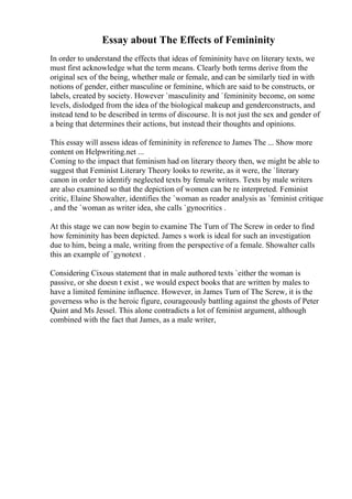 Essay about The Effects of Femininity
In order to understand the effects that ideas of femininity have on literary texts, we
must first acknowledge what the term means. Clearly both terms derive from the
original sex of the being, whether male or female, and can be similarly tied in with
notions of gender, either masculine or feminine, which are said to be constructs, or
labels, created by society. However `masculinity and `femininity become, on some
levels, dislodged from the idea of the biological makeup and genderconstructs, and
instead tend to be described in terms of discourse. It is not just the sex and gender of
a being that determines their actions, but instead their thoughts and opinions.
This essay will assess ideas of femininity in reference to James The ... Show more
content on Helpwriting.net ...
Coming to the impact that feminism had on literary theory then, we might be able to
suggest that Feminist Literary Theory looks to rewrite, as it were, the `literary
canon in order to identify neglected texts by female writers. Texts by male writers
are also examined so that the depiction of women can be re interpreted. Feminist
critic, Elaine Showalter, identifies the `woman as reader analysis as `feminist critique
, and the `woman as writer idea, she calls `gynocritics .
At this stage we can now begin to examine The Turn of The Screw in order to find
how femininity has been depicted. James s work is ideal for such an investigation
due to him, being a male, writing from the perspective of a female. Showalter calls
this an example of `gynotext .
Considering Cixous statement that in male authored texts `either the woman is
passive, or she doesn t exist , we would expect books that are written by males to
have a limited feminine influence. However, in James Turn of The Screw, it is the
governess who is the heroic figure, courageously battling against the ghosts of Peter
Quint and Ms Jessel. This alone contradicts a lot of feminist argument, although
combined with the fact that James, as a male writer,
 