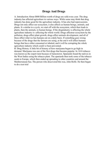 Drugs And Drugs
A. Introduction About $800 Billion worth of drugs are sold every year. The drug
industry has affected agriculture in various ways. While some may think that drug
industry has done good for the agriculture industry. It has also had repercussions.
Drugs not only affect our ecosystem, it also affects us human beings, animals, and
plants. It s similar to a cycle, we start off with the ecosystem, which then leads to
plants, then the animals, to human beings. If the drugindustry is affecting the whole
agriculture industry it s affecting the whole world. Drugs affectour ecosystem by the
pollution, drugs affect plant growth, drugs affect animals development, and all of
these affect what we has humans eat on a daily basis. If something goes wrong
because of the drugs that the farmers are using, at the end it will affect humans
beings that have either consumed or inhaled; and it will be corrupting the whole
agriculture industry which could ve been prevented.
B. Drug History A little bit of history of how marijuana began to go high in
demand. Marijuana was one of the first drugs that became popular. In 1616 tobacco
was known as the expert item because of Jamestown. Spaniards found the natives in
the West Indies using the tobacco plant. The spaniards then took some of the tobacco
seeds to Europe, which then ended up spreading to other countries and around the
Mediterranean Sea. The person who discovered this was, John Rolfe. He then began
to do a test trial
 