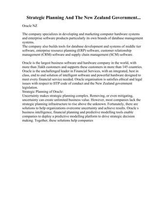 Strategic Planning And The New Zealand Government...
Oracle NZ
The company specializes in developing and marketing computer hardware systems
and enterprise software products particularly its own brands of database management
systems.
The company also builds tools for database development and systems of middle tier
software, enterprise resource planning (ERP) software, customer relationship
management (CRM) software and supply chain management (SCM) software.
Oracle is the largest business software and hardware company in the world, with
more than 3lakh customers and supports these customers in more than 145 countries.
Oracle is the unchallenged leader in Financial Services, with an integrated, best in
class, end to end solution of intelligent software and powerful hardware designed to
meet every financial service needed. Oracle organisation is satisfies ethical and legal
issues with respect to IITP code of conduct and the New Zealand government
legislation.
Strategic Planning of Oracle:
Uncertainty makes strategic planning complex. Removing, or even mitigating,
uncertainty can create unlimited business value. However, most companies lack the
strategic planning infrastructure to rise above the unknown. Fortunately, there are
solutions to help organizations overcome uncertainty and achieve results. Oracle s
business intelligence, financial planning and predictive modelling tools enable
companies to deploy a predictive modelling platform to drive strategic decision
making. Together, these solutions help companies
 
