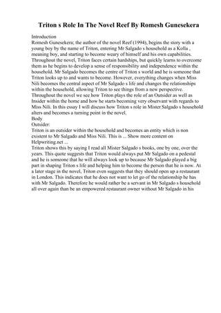 Triton s Role In The Novel Reef By Romesh Gunesekera
Introduction
Romesh Gunesekera; the author of the novel Reef (1994), begins the story with a
young boy by the name of Triton, entering Mr Salgado s household as a Kolla ,
meaning boy, and starting to become weary of himself and his own capabilities.
Throughout the novel, Triton faces certain hardships, but quickly learns to overcome
them as he begins to develop a sense of responsibility and independence within the
household. Mr Salgado becomes the centre of Triton s world and he is someone that
Triton looks up to and wants to become. However, everything changes when Miss
Nili becomes the central aspect of Mr Salgado s life and changes the relationships
within the household, allowing Triton to see things from a new perspective.
Throughout the novel we see how Triton plays the role of an Outsider as well as
Insider within the home and how he starts becoming very observant with regards to
Miss Nili. In this essay I will discuss how Triton s role in Mister Salgado s household
alters and becomes a turning point in the novel.
Body
Outsider:
Triton is an outsider within the household and becomes an entity which is non
existent to Mr Salgado and Miss Nili. This is ... Show more content on
Helpwriting.net ...
Triton shows this by saying I read all Mister Salgado s books, one by one, over the
years. This quote suggests that Triton would always put Mr Salgado on a pedestal
and he is someone that he will always look up to because Mr Salgado played a big
part in shaping Triton s life and helping him to become the person that he is now. At
a later stage in the novel, Triton even suggests that they should open up a restaurant
in London. This indicates that he does not want to let go of the relationship he has
with Mr Salgado. Therefore he would rather be a servant in Mr Salgado s household
all over again than be an empowered restaurant owner without Mr Salgado in his
 