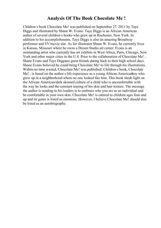 Analysis Of The Book Chocolate Me !
Children s book Chocolate Me! was published on September 27, 2011 by Taye
Diggs and illustrated by Shane W. Evans. Taye Diggs is an African American
author of several children s books who grew up in Rochester, New York. In
addition to his accomplishments, Taye Diggs is also an amazing Broadway
performer and TV/movie star. As for illustrator Shane W. Evans, he currently lives
in Kansas, Missouri where he owns a Dream Studio art center. Evans is an
outstanding artist who currently has art exhibits in West Africa, Paris, Chicago, New
York and other major cities in the U.S. Prior to the collaboration of Chocolate Me! ,
Shane Evans and Taye Diggsare great friends dating back to their high school days.
Shane Evans believed he could bring Chocolate Me! to life through his illustrations.
Within no time wasted, Chocolate Me! was published. Children s book, Chocolate
Me! , is based on the author s life experience as a young African Americanboy who
grew up in a neighborhood where no one looked like him. This book sheds light on
the African American/dark skinned culture of a child who is uncomfortable with
the way he looks and the constant teasing of his skin and hair texture. The message
the author is sending to his readers is to embrace who you are as an individual and
be comfortable in your own skin. Chocolate Me! is catered to children ages four and
up and its genre is listed as emotions. However, I believe Chocolate Me! should also
be listed as an autobiography.
 