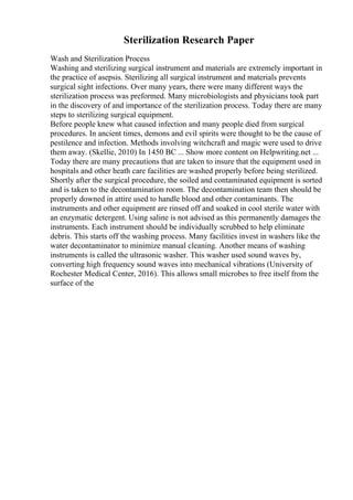Sterilization Research Paper
Wash and Sterilization Process
Washing and sterilizing surgical instrument and materials are extremely important in
the practice of asepsis. Sterilizing all surgical instrument and materials prevents
surgical sight infections. Over many years, there were many different ways the
sterilization process was preformed. Many microbiologists and physicians took part
in the discovery of and importance of the sterilization process. Today there are many
steps to sterilizing surgical equipment.
Before people knew what caused infection and many people died from surgical
procedures. In ancient times, demons and evil spirits were thought to be the cause of
pestilence and infection. Methods involving witchcraft and magic were used to drive
them away. (Skellie, 2010) In 1450 BC ... Show more content on Helpwriting.net ...
Today there are many precautions that are taken to insure that the equipment used in
hospitals and other heath care facilities are washed properly before being sterilized.
Shortly after the surgical procedure, the soiled and contaminated equipment is sorted
and is taken to the decontamination room. The decontamination team then should be
properly downed in attire used to handle blood and other contaminants. The
instruments and other equipment are rinsed off and soaked in cool sterile water with
an enzymatic detergent. Using saline is not advised as this permanently damages the
instruments. Each instrument should be individually scrubbed to help eliminate
debris. This starts off the washing process. Many facilities invest in washers like the
water decontaminator to minimize manual cleaning. Another means of washing
instruments is called the ultrasonic washer. This washer used sound waves by,
converting high frequency sound waves into mechanical vibrations (University of
Rochester Medical Center, 2016). This allows small microbes to free itself from the
surface of the
 