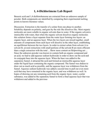 1, 4-Dichlorimene Lab Report
Benzoic acid and 1,4 dichlorobenzene are extracted from an unknown sample of
powder. Both components are identified by comparing their experimental melting
points to known literature values.
Discussion. Extraction is the transfer of a solute from one phase to another.
Solubility depends on polarity, and goes by the rule like dissolves like. Most organic
molecules are more soluble in organic solvents than in water. If the organic solventis
immiscible with water, then when the organic solvent dissolves organic molecules
this solution forms a layer separate from the water layer forming two layers: an
organic layer, and an aqueous layer. When the two layers are mixed together, small
amounts of components from each layer will dissolve in the other layer, establishing
an equilibrium between the two layers. In order to extract solute from solvent A to
solvent B, several extractions with small portions of the solvent B are more efficient
than a single extraction with the total ... Show more content on Helpwriting.net ...
Since the unknown powder was known to contain both an organic compound and
an acid, we had to add aqueous sodium hydroxide in order to draw out the acid and
its conjugate base into the aqueous layer. When the base was added to the
separatory funnel, it attracted the acid and formed an immiscible aqueous layer
under the liquid layer containing the organic compound. The funnel was shaken to
draw out as much acid as possible, and the aqueous layer was withdrawn from the
funnel. Aqueous sodium hydroxide was added a second time to pull out even more
acid that may have remained in the organic layer, and was withdrawn as well. In
hopes of drawing out any remaining acid from the organic layer, water, a polar
substance, was added to the separatory funnel to form a final aqueous layer that was
withdrawn and added to the previous
 