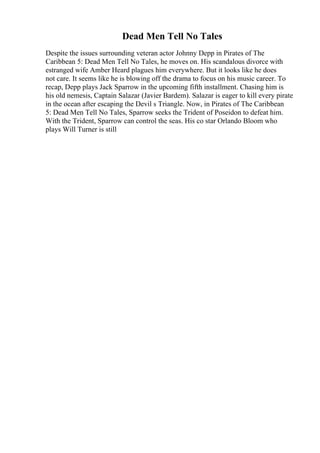 Dead Men Tell No Tales
Despite the issues surrounding veteran actor Johnny Depp in Pirates of The
Caribbean 5: Dead Men Tell No Tales, he moves on. His scandalous divorce with
estranged wife Amber Heard plagues him everywhere. But it looks like he does
not care. It seems like he is blowing off the drama to focus on his music career. To
recap, Depp plays Jack Sparrow in the upcoming fifth installment. Chasing him is
his old nemesis, Captain Salazar (Javier Bardem). Salazar is eager to kill every pirate
in the ocean after escaping the Devil s Triangle. Now, in Pirates of The Caribbean
5: Dead Men Tell No Tales, Sparrow seeks the Trident of Poseidon to defeat him.
With the Trident, Sparrow can control the seas. His co star Orlando Bloom who
plays Will Turner is still
 