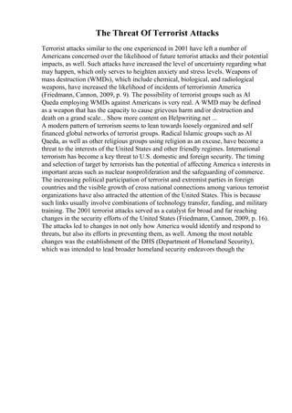 The Threat Of Terrorist Attacks
Terrorist attacks similar to the one experienced in 2001 have left a number of
Americans concerned over the likelihood of future terrorist attacks and their potential
impacts, as well. Such attacks have increased the level of uncertainty regarding what
may happen, which only serves to heighten anxiety and stress levels. Weapons of
mass destruction (WMDs), which include chemical, biological, and radiological
weapons, have increased the likelihood of incidents of terrorismin America
(Friedmann, Cannon, 2009, p. 9). The possibility of terrorist groups such as Al
Qaeda employing WMDs against Americans is very real. A WMD may be defined
as a weapon that has the capacity to cause grievous harm and/or destruction and
death on a grand scale... Show more content on Helpwriting.net ...
A modern pattern of terrorism seems to lean towards loosely organized and self
financed global networks of terrorist groups. Radical Islamic groups such as Al
Qaeda, as well as other religious groups using religion as an excuse, have become a
threat to the interests of the United States and other friendly regimes. International
terrorism has become a key threat to U.S. domestic and foreign security. The timing
and selection of target by terrorists has the potential of affecting America s interests in
important areas such as nuclear nonproliferation and the safeguarding of commerce.
The increasing political participation of terrorist and extremist parties in foreign
countries and the visible growth of cross national connections among various terrorist
organizations have also attracted the attention of the United States. This is because
such links usually involve combinations of technology transfer, funding, and military
training. The 2001 terrorist attacks served as a catalyst for broad and far reaching
changes in the security efforts of the United States (Friedmann, Cannon, 2009, p. 16).
The attacks led to changes in not only how America would identify and respond to
threats, but also its efforts in preventing them, as well. Among the most notable
changes was the establishment of the DHS (Department of Homeland Security),
which was intended to lead broader homeland security endeavors though the
 