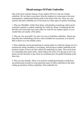 Disadvantages Of Patio Umbrellas
One of the most common features of any outdoor dГ©cor is the use of patio
umbrellas. We see them everywhere; from the simplest ice cream man to the most
contemporary, sophisticated dining outlet in the heart of the city. There are a few
reasons why patio umbrellas are so favoured over other types of outdoor furnishing:
1. They are affordable. Unlike floor tiling, wall paneling or paintings which can be
extremely expensive, outdoor umbrellas are relatively cheap. Considering the fact
that they can create that exact same effect we want for our outdoor spaces, it is no
wonder they are usually a first option.
2. They are very accessible. It is also very easy to find these umbrellas. Almost any
shop that does refurbishing will have some available for our perusal, or at least be
able to direct us to one reliable source.
3. Patio umbrellas can be personalized or custom made at a relatively cheap cost. In a
commercial setting, branding is everything. And having an outdoor umbrella on the
premises means we have an extra vehicle for marketing our name. This can be done
at a reasonable price quite easily, which reduces the stress of us having to carve our
names into the furniture or pay artists an exorbitant price for graffiti branding on the
floor tiles.
4. They are user friendly. There is no need for complicated manuals or help from
any professional (except for some particular types of offset umbrellas) in the daily
setting up and down of these umbrellas. Patio umbrellas for
 