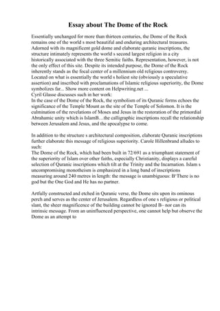 Essay about The Dome of the Rock
Essentially unchanged for more than thirteen centuries, the Dome of the Rock
remains one of the world s most beautiful and enduring architectural treasures.
Adorned with its magnificent gold dome and elaborate quranic inscriptions, the
structure intimately represents the world s second largest religion in a city
historically associated with the three Semitic faiths. Representation, however, is not
the only effect of this site. Despite its intended purpose, the Dome of the Rock
inherently stands as the focal center of a millennium old religious controversy.
Located on what is essentially the world s holiest site (obviously a speculative
assertion) and inscribed with proclamations of Islamic religious superiority, the Dome
symbolizes far... Show more content on Helpwriting.net ...
Cyril Glasse discusses such in her work:
In the case of the Dome of the Rock, the symbolism of its Quranic forms echoes the
significance of the Temple Mount as the site of the Temple of Solomon. It is the
culmination of the revelations of Moses and Jesus in the restoration of the primordial
Abrahamic unity which is IslamВ…the calligraphic inscriptions recall the relationship
between Jerusalem and Jesus, and the apocalypse to come.
In addition to the structure s architectural composition, elaborate Quranic inscriptions
further elaborate this message of religious superiority. Carole Hillenbrand alludes to
such:
The Dome of the Rock, which had been built in 72/691 as a triumphant statement of
the superiority of Islam over other faiths, especially Christianity, displays a careful
selection of Quranic inscriptions which tilt at the Trinity and the Incarnation. Islam s
uncompromising monotheism is emphasized in a long band of inscriptions
measuring around 240 metres in length: the message is unambiguous: В‘There is no
god but the One God and He has no partner.
Artfully constructed and etched in Quranic verse, the Dome sits upon its ominous
perch and serves as the center of Jerusalem. Regardless of one s religious or political
slant, the sheer magnificence of the building cannot be ignored В– nor can its
intrinsic message. From an uninfluenced perspective, one cannot help but observe the
Dome as an attempt to
 