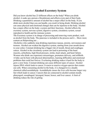 Alcohol Excretory System
Did you know alcohol has 23 different effects on the body? When you drink
alcohol, it soaks up a person s bloodstream and affects every part of their body.
Drinking a quantitative amount of alcohol has a major effect on the body. If you
drink more alcohol than you can handle, you result in being drunk. Drinking alcohol
can cause physical and emotional changes that can be injurious to the body. Alcohol
has a major effect on the body s system and their functions. Alcohol affects the
excretory system, nervous system, digestive system, circulatory system, sexual
reproductive health and the immune system.
The Excretory system is in charge of processing and removing waste product, such
as alcohol from the body. The pancreas is included in the process and it... Show more
content on Helpwriting.net ...
Alcoholics who suddenly stop drinking experience nausea, anxiety, nervousness and
tremors. Alcohol can weaken the digestive system, starting from your mouth down
to your colon. Constant drinking has a bigger risk of mouth, throat and esophagus
cancer. Alcohol in the circulatory system can lead to poisoning of the heart
muscles, arrhythmia, high blood pressure, stroke, heart attack, and heart failure.
Women who drink can experience miscarriages, premature delivery, and stillbirth.
A baby can be born with physical abnormalities, learning difficulties and emotional
problems that could last forever. Everlasting drinking makes it hard for the body to
grow a new bone. Constant drinking can cause different types of cancer. Alcohol
injures DNA which leads to cancer. It reacts to reactive oxygen species that creates
our cells. When consuming alcohol in the body, it is changed in to a deadly
chemical called acetaldehyde. Acetaldehyde causes the liver cells become larger very
fast which leads to cancer. Cancers that are connected to alcohol contain mouth,
pharyngeal, oesophageal, laryngeal, breast, bower, and liver cancer. A limit of
drinking reduce the risk of getting
 