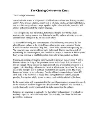 The Cloning Controversy Essay
The Cloning Controversy
A mad scientist stands in one part of a double chambered machine, leaving the other
empty. As he presses a button, gears begin to whir and smoke. A bright light flashes,
and out of the empty chamber steps a perfect replica of the scientist, complete with
clothes and command of the English language.
This sci fi plot line may be familiar, but it has nothing to do with the actual,
controversial cloning process, one that may be used by today s scientists to create
cloned human embryos in the not so distant future.
At Harvard University, two separate teams of scientists may soon create the first
cloned human embryo in the United States. (Earlier this year, a group of South
Korean researchers announced they had ... Show more content on Helpwriting.net ...
We could give you your own blood back, Daley said. There would be no risk of
rejection by the immune system, and therefore no reason to suppress it. This way the
body would continue to be able to protect itself after a transplant of any kind.
Cloning, or somatic cell nuclear transfer, involves complex maneuvering. A cell is
first taken from the body of the person or animal to be cloned. It is then inserted
into an egg cell whose nucleus has been removed, thus creating the equivalent to a
zygote, or fertilized egg. After certain chemical adjustments, the cells of the zygote
divide and multiply, as if it had been created from an egg and sperm. The zygote
becomes a blastocyst, an early stage, five day old embryo consisting of about 150
stem cells. If the blastocyst is placed into a surrogate mother s uterus, it could
possibly develop into a fully grown person, a replica of the original cell s donor.
In the research that will be conducted at Harvard, if permission is granted, the growth
of the blastocyst would be stopped and it would not be implanted into a woman s
womb. Stem cells would be extracted for study, destroying the embryo.
Scientists are interested in stem cells for their ability to become any type of cell in
the body, a process called differentiation. Theoretically, this allows for limitless
possibilities in disease
 